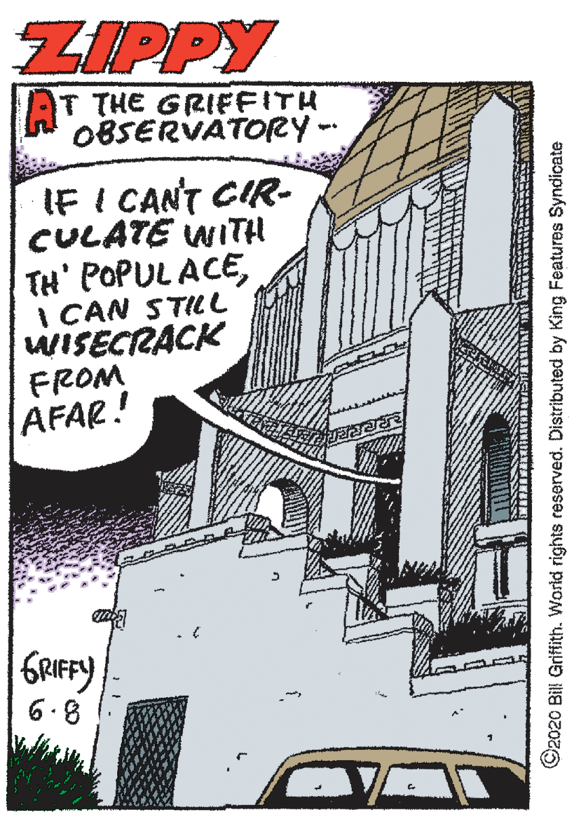 Steeple OCR: ZIPPY AT THE GRIFFITH OBSERVATORY- IF I CANT CIR- CULATE WITH TH' POPUL ACEI CAN STILL WISECRACK FROM AFAR! GRIFFY 6.8 ©2020 Bill Grifith. World rights reserved. Distributed by King Features Syndicate ZIPPY AT THE GRIFFITH OBSERVATORY- IF I CANT CIR- CULATE WITH TH' POPUL ACEI CAN STILL WISECRACK FROM AFAR! GRIFFY 6.8 ©2020 Bill Grifith. World rights reserved. Distributed by King Features Syndicate