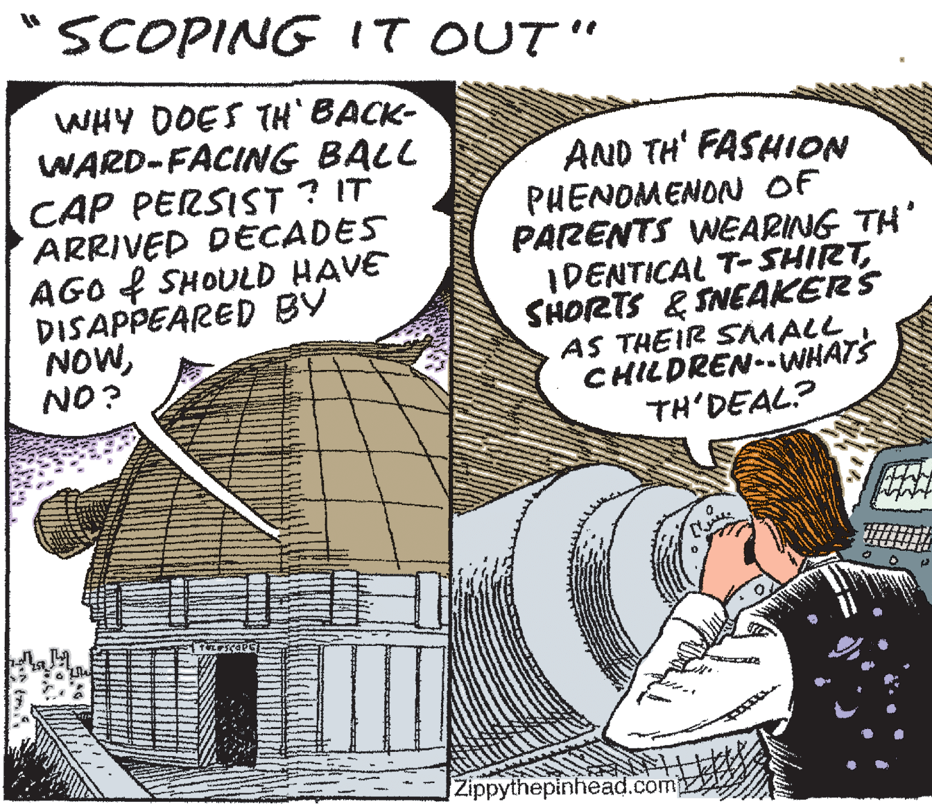 Fiction OCR: SCOPING IT OUT" WHY DOES TH` BACK- WARD-FACING BALL CAP PERSIST ? IT ARRIVED DECADES AGO f SHOULD HAVE DISAPPEARED BY NOWNO? AND TH' FASHION PHENOMENON OF PARENTS WEARING TH' IDENTICAL T-SHIRTSHORTS & SNEAKERS AS THEIR SMALL CHILDREN-WHATS TH'DEAL? Zippythepinhead.comp SCOPING IT OUT" WHY DOES TH` BACK- WARD-FACING BALL CAP PERSIST ? IT ARRIVED DECADES AGO f SHOULD HAVE DISAPPEARED BY NOWNO? AND TH' FASHION PHENOMENON OF PARENTS WEARING TH' IDENTICAL T-SHIRTSHORTS & SNEAKERS AS THEIR SMALL CHILDREN-WHATS TH'DEAL? Zippythepinhead.comp