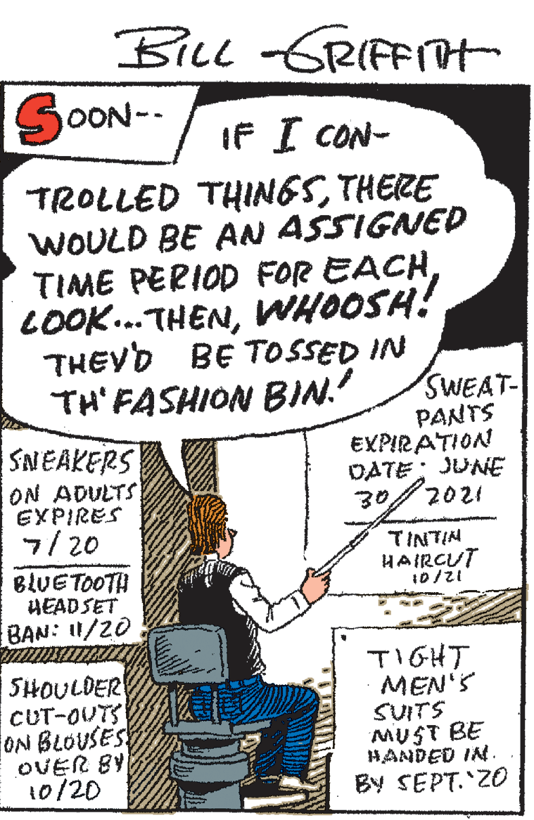 Handwriting OCR: BiLl -GRIFFIH SCON- IF I CON- TROLLED THINGSTHERE WOULD BE AN ASSIGNED TIME PERIOD FOR EACHWHOOSH! THEYD BE TOSSED IN TH'FASHION BIN. SNEAKERS ON ADULTS EXPIRES 7/20 SWEAT- PANTS EXPIRATION DATE; JUNE 30TINTIN HAIRCUT BLUETOOTH HEAD SET BAN: 1/20 SHOULDER CUT-OUTS ON BLOUSES OVER BY 10/20 TIGHT MEN'S SUITS MUST BE HANDED IN. By SEPT. 20 BiLl -GRIFFIH SCON- IF I CON- TROLLED THINGSTHERE WOULD BE AN ASSIGNED TIME PERIOD FOR EACHWHOOSH! THEYD BE TOSSED IN TH'FASHION BIN. SNEAKERS ON ADULTS EXPIRES 7/20 SWEAT- PANTS EXPIRATION DATE; JUNE 30TINTIN HAIRCUT BLUETOOTH HEAD SET BAN: 1/20 SHOULDER CUT-OUTS ON BLOUSES OVER BY 10/20 TIGHT MEN'S SUITS MUST BE HANDED IN. By SEPT. 20