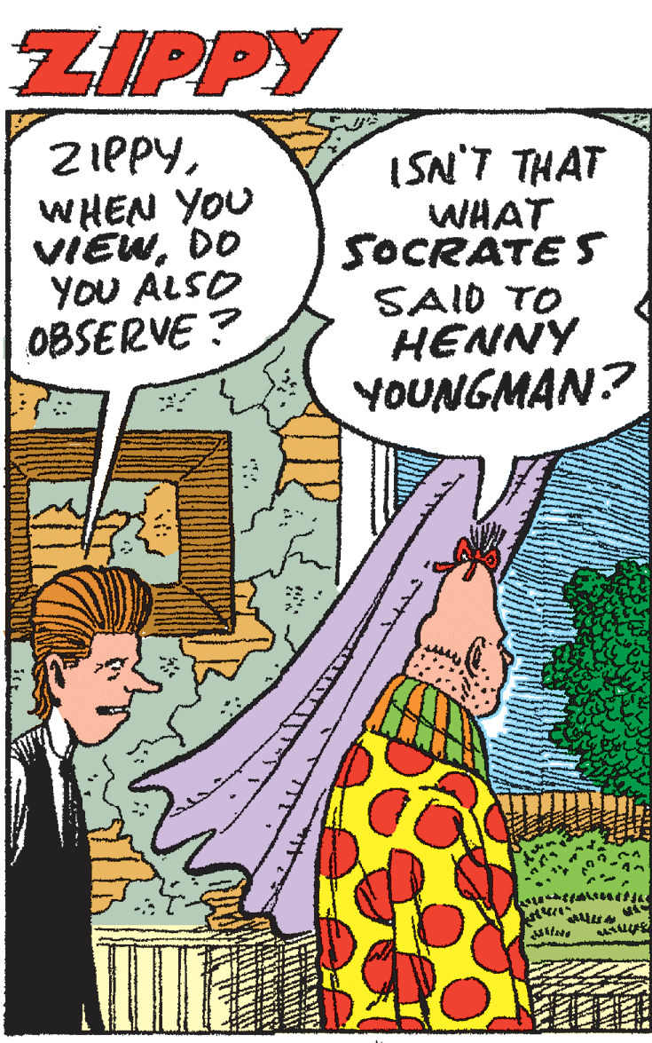 Adaptation OCR: ZIPPY ZIPPYWHEN YOU VIEWDO YOU ALSO OBSERVE ? ISN'T THAT WHAT SOCRATE S SAID TO HENNY YOUNGMAN? ZIPPY ZIPPYWHEN YOU VIEWDO YOU ALSO OBSERVE ? ISN'T THAT WHAT SOCRATE S SAID TO HENNY YOUNGMAN?