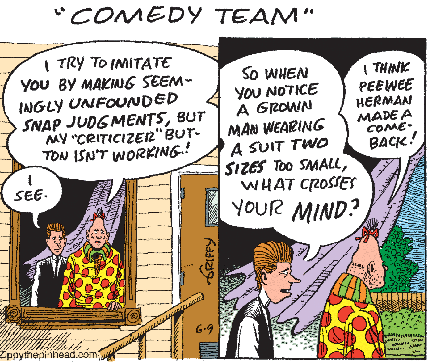 Parallel OCR: "COMEDY TEAM" I TRY TO IMITATE YoU BY MAKING SEEM- INGLY UNFOUNDED SNAP JUDGMENTSBUT MY "CRITICIZE2" BUT- TON ISN'T WORKING.! SO WHEN YOU NOTICE A GROWN MAN WEARING A SUIT TWO SIZES TOO SMALLWHAT CROSSES YOUR MIND? THINK PEEWEE HERMAN MADE A COME- BACK! SEE. 6.9 Zippythepinhead.com GRIFFY "COMEDY TEAM" I TRY TO IMITATE YoU BY MAKING SEEM- INGLY UNFOUNDED SNAP JUDGMENTSBUT MY "CRITICIZE2" BUT- TON ISN'T WORKING.! SO WHEN YOU NOTICE A GROWN MAN WEARING A SUIT TWO SIZES TOO SMALLWHAT CROSSES YOUR MIND? THINK PEEWEE HERMAN MADE A COME- BACK! SEE. 6.9 Zippythepinhead.com GRIFFY