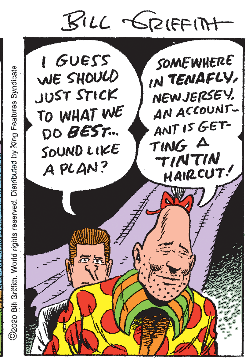 Publication OCR: BILL GRIFFTH I GUESS WE SHOULD JUST STICK SOMEWHERE IN TENAFLYAN ACCOUNT- ANT IS GET- TO WHAT WE DO BEST. SOUND LIKE TING A TINTIN HAIRCUT! A PLAN? ©2020 BIl Griffith. World rights reserved. Distributed by King Features Syndicate BILL GRIFFTH I GUESS WE SHOULD JUST STICK SOMEWHERE IN TENAFLYAN ACCOUNT- ANT IS GET- TO WHAT WE DO BEST. SOUND LIKE TING A TINTIN HAIRCUT! A PLAN? ©2020 BIl Griffith. World rights reserved. Distributed by King Features Syndicate