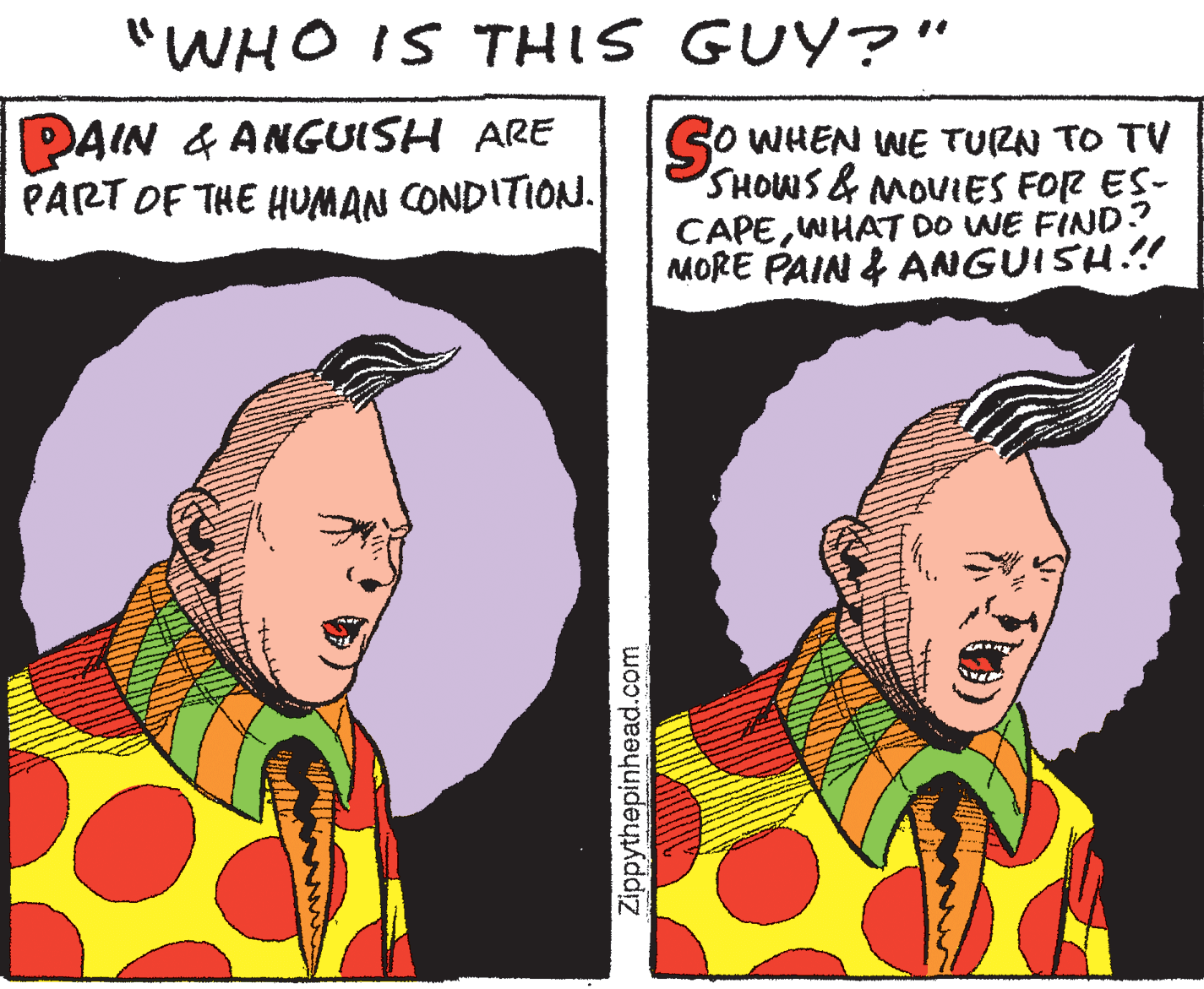 Illustration OCR: "WHO IS THIS GUY?" DAIN & ANGUISH ARE PART OF THE HUMAN CONDITION. SO WHEN WE TURN TO TV SHOWS& MOVIES FOR ES- CAPEWHAT DO WE FIND? MORE PAIN & ANGUISH.!! Zippythepinhead.com "WHO IS THIS GUY?" DAIN & ANGUISH ARE PART OF THE HUMAN CONDITION. SO WHEN WE TURN TO TV SHOWS& MOVIES FOR ES- CAPEWHAT DO WE FIND? MORE PAIN & ANGUISH.!! Zippythepinhead.com