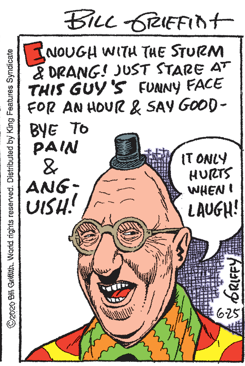 Pleased OCR: BiLc 6RIEFInt INOUGH WITH THE STURM & DRANG! JUST STARE AT THIS GUY 'S FUNNY FACE FOR AN HOUR & SAY GOOD- BYE TO PAIN & ANG: UISH! (T ONLY HURTS WHEN ! LAUGH! RA 6251 ©2020 BIK Griftth. World rights reserved. Distributed by King Features Syndicate ORIFFY BiLc 6RIEFInt INOUGH WITH THE STURM & DRANG! JUST STARE AT THIS GUY 'S FUNNY FACE FOR AN HOUR & SAY GOOD- BYE TO PAIN & ANG: UISH! (T ONLY HURTS WHEN ! LAUGH! RA 6251 ©2020 BIK Griftth. World rights reserved. Distributed by King Features Syndicate ORIFFY