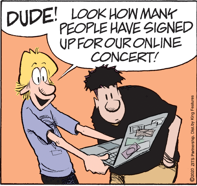 Conversation OCR: DUDE! LOOK HOW MANK PEOPLE HAVE SIGNED UP FOR OUR ONLINE CONCERT! ©2020 ZITS Partnership. Dist. by King Features DUDE! LOOK HOW MANK PEOPLE HAVE SIGNED UP FOR OUR ONLINE CONCERT! ©2020 ZITS Partnership. Dist. by King Features