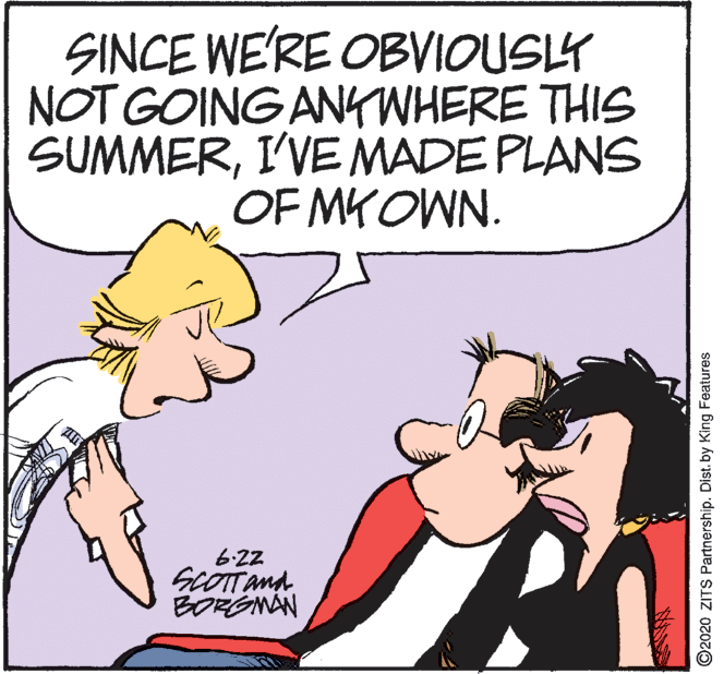Photo caption OCR: SINCE WE'RE OBVIOUSLY NOT GOING ANYWHERE THIS SUMMERI'VE MADE PLANS OF MKOWN. 6-22 SCOTTana BORGNAN ©2020 ZITS Partnership. Dist. by King Features SINCE WE'RE OBVIOUSLY NOT GOING ANYWHERE THIS SUMMERI'VE MADE PLANS OF MKOWN. 6-22 SCOTTana BORGNAN ©2020 ZITS Partnership. Dist. by King Features