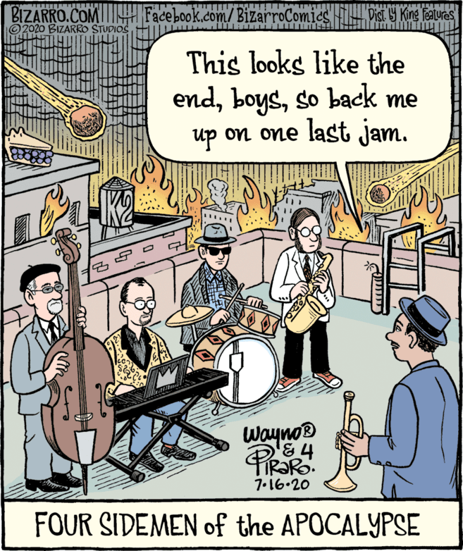 Cartoon OCR: BIZARRO.COMI Facebook.com/BizarroComics VisT Y Kine feaures ©2020 BIZARRO STUDIOS This looks like the endso back me up on one last jam. Wayno® IR?RO. 7.16.20 FOUR SIDEMEN of the APOCALYPSE BIZARRO.COMI Facebook.com/BizarroComics VisT Y Kine feaures ©2020 BIZARRO STUDIOS This looks like the endso back me up on one last jam. Wayno® IR?RO. 7.16.20 FOUR SIDEMEN of the APOCALYPSE