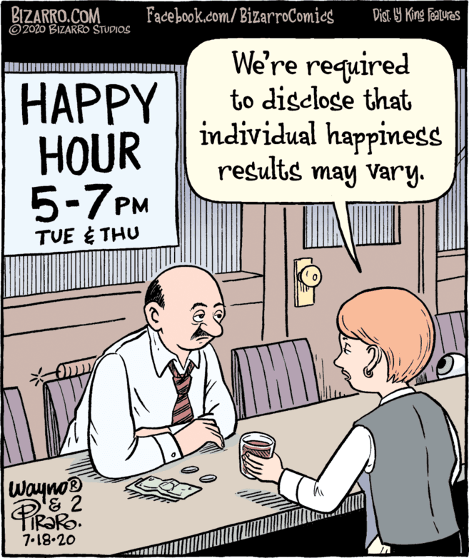 Animated cartoon OCR: BIZARRO.COM ©2020 BIZARRO STUDIOS Fadebookcom/ BizarroComics Dist Y King Features ???PY HOUR 5-7PM We're required to disclose that individual happiness results may vary. TUE E THU Wayno® IR?RO. 7.18.20 BIZARRO.COM ©2020 BIZARRO STUDIOS Fadebookcom/ BizarroComics Dist Y King Features ???PY HOUR 5-7PM We're required to disclose that individual happiness results may vary. TUE E THU Wayno® IR?RO. 7.18.20