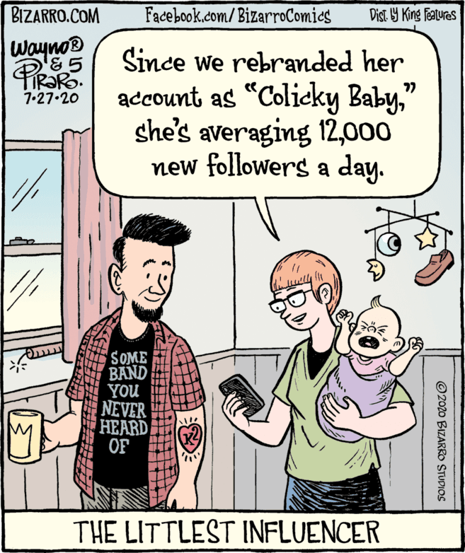 Mammal OCR: BIZARRO.COM Facebook.com/BizarroComies Dist Y King Features wayno® '&5 TIR?R. Since we rebranded her account as "Colicky Baby" she's averaging 12000 new followers a day. 77 7.27.20 SOME BAND YOU NEVER HEARD OF THE LITTLEST INFLUENCER © 2020 BIZARRO STUDIOS BIZARRO.COM Facebook.com/BizarroComies Dist Y King Features wayno® '&5 TIR?R. Since we rebranded her account as "Colicky Baby" she's averaging 12000 new followers a day. 77 7.27.20 SOME BAND YOU NEVER HEARD OF THE LITTLEST INFLUENCER © 2020 BIZARRO STUDIOS