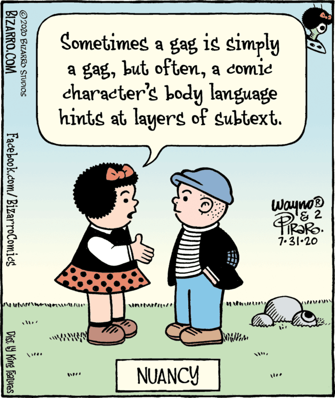 Conversation OCR: Sometimes a gag is simply a gaga comic character's body language hints at layers of subtext. Wayno? '8 2 7.31•20 ?unreunu NUANCY ©2020 BIZARRo STUDIOS BIZARRO.COM Facebook.com/BizarroComies Dist. 9 King features Sometimes a gag is simply a gagbut oftena comic character's body language hints at layers of subtext. Wayno? '8 2 7.31•20 ? unreunu NUANCY ©2020 BIZARRo STUDIOS BIZARRO.COM Facebook.com/BizarroComies Dist. 9 King features