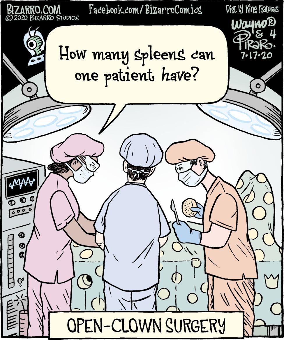 Parallel OCR: BIZARRO.COM ©2020 BIZARRO STUDIOS Facebook.com/ BizarroComics Dist. 19 King features Wayno® '& 4 How many spleens can One patient have? 7.17.20 OPEN-CLOWN SURGERY BIZARRO.COM ©2020 BIZARRO STUDIOS Facebook.com/ BizarroComics Dist. 19 King features Wayno® '& 4 How many spleens can One patient have? 7.17.20 OPEN-CLOWN SURGERY