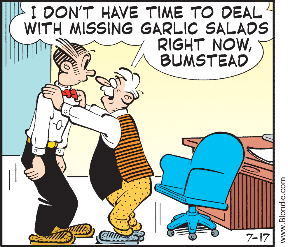 Humour OCR: I DON'T HAVE TIME TO DEAL WITH MISSING GARLIC SALADS RIGHT NOWBUMSTEAD 7-17 www.Blondie.com I DON'T HAVE TIME TO DEAL WITH MISSING GARLIC SALADS RIGHT NOWBUMSTEAD 7-17 www.Blondie.com