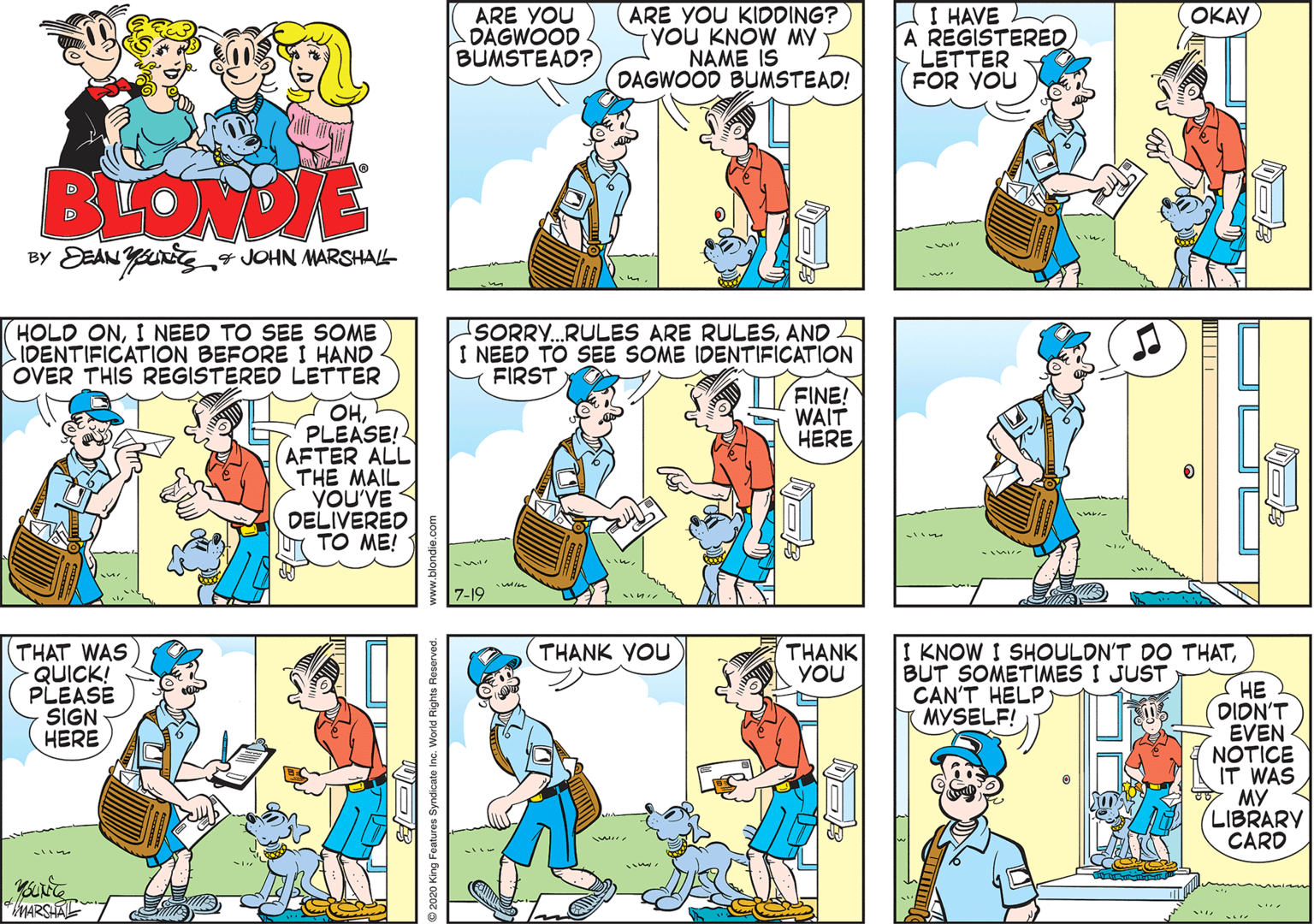 Rectangle OCR: ARE YOU KIDDING? YOU KNOW MY NAME IS DAGWOOD BUMSTEAD! OKAY ARE YOU DAGWOOD BUMSTEAD? I HAVE A REGISTERED LETTER FOR YOU BLONDE BY DEAN YUrJOHN MARSHAL- HOLD ONI NEED TO SEE SOME IDENTIFICATION BEFORE I HAND OVER THIS REGISTERED LETTER SORRY...RULES ARE RULESAND L I NEED TO SEE SOME IDENTIFICATION FIRST FINE! WAIT HERE OHPLEASE! AFTER ALL THE MAIL YOU'VE DELIVERED U TO ME! 7-19 THANK YOU THAT WAS - QUICK! PLEASE SIGN HERE I KNOW I SHOULDN'T DO THATBUT SOMETIMES I JUST CAN'T HELP (MYSELF! THANK YOU ?? DIDN'T EVEN NOTICE IT WAS MY LIBRARY CARD MARSAT ARE YOU KIDDING? YOU KNOW MY NAME IS DAGWOOD BUMSTEAD! OKAY ARE YOU DAGWOOD BUMSTEAD? I HAVE A REGISTERED LETTER FOR YOU BLONDE BY DEAN YUrJOHN MARSHAL- HOLD ONI NEED TO SEE SOME IDENTIFICATION BEFORE I HAND OVER THIS REGISTERED LETTER SORRY...RULES ARE RULESAND L I NEED TO SEE SOME IDENTIFICATION FIRST FINE! WAIT HERE OHPLEASE! AFTER ALL THE MAIL YOU'VE DELIVERED U TO ME! 7-19 THANK YOU THAT WAS - QUICK! PLEASE SIGN HERE I KNOW I SHOULDN'T DO THATBUT SOMETIMES I JUST CAN'T HELP (MYSELF! THANK YOU ?? DIDN'T EVEN NOTICE IT WAS MY LIBRARY CARD MARSAT