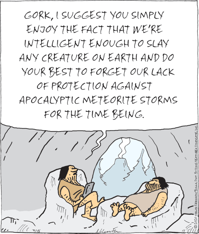 Illustration OCR: GORKI SUGGEST YOU SIMPLY ENJOY THE FACT THAT WE'RE INTELLIGENT ENOUGH TO SLAY ANY CREATURE ON EARTH AND DO YOUR BEST TO FORGET OUR LACK OF PROTECTION AGAINST APOCALYPTIC METEORITE STORMS FOR THE TIME BEING. 7/18 shlimten 2020 NIKLAS ERIKSSON/BULLSINC.| GORKI SUGGEST YOU SIMPLY ENJOY THE FACT THAT WE'RE INTELLIGENT ENOUGH TO SLAY ANY CREATURE ON EARTH AND DO YOUR BEST TO FORGET OUR LACK OF PROTECTION AGAINST APOCALYPTIC METEORITE STORMS FOR THE TIME BEING. 7/18 shlimten 2020 NIKLAS ERIKSSON/BULLSDIST. By KING FEATURES SYNDICATE