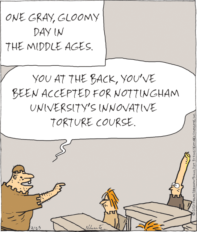 Fiction OCR: ONE GRAYGLOOMY DAY IN THE MIDDLE AGES. YOU AT THE BACKYOU'VE BEEN ACCEPTED FOR NOTTINGHAM UNIVERSITY'S INNOVATIVE TORTURE COURSE. 2/23 Nilente 2020 NIKLAS ERIKSSON/BULLSINC ONE GRAYGLOOMY DAY IN THE MIDDLE AGES. YOU AT THE BACKYOU'VE BEEN ACCEPTED FOR NOTTINGHAM UNIVERSITY'S INNOVATIVE TORTURE COURSE. 2/23 Nilente 2020 NIKLAS ERIKSSON/BULLSDIST. BY KING FEATURES SYNDICATE