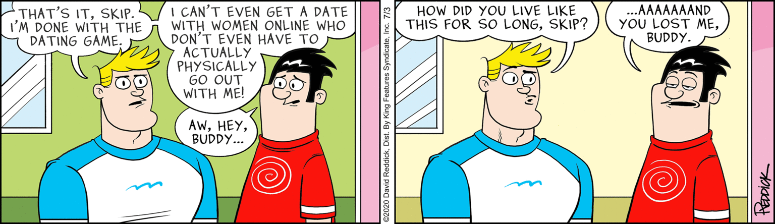 Humour OCR: I CAN'T EVEN GET A DATE WITH WOMEN ONLINE WHO DON'T EVEN HAVE TO ACTUALLY PHYSICALLY GO OUT WITH ME! THAT'S ITSKIP. I'M DONE WITH THE DATING GAME. HOW DID YOU LIVE LIKE THIS FOR SO LONGSKIP? ...AAAAAAAND YOU LOST MEBUDDY. AwBUDDY... HEDDICK I CAN'T EVEN GET A DATE WITH WOMEN ONLINE WHO DON'T EVEN HAVE TO ACTUALLY PHYSICALLY GO OUT WITH ME! THAT'S ITSKIP. I'M DONE WITH THE DATING GAME. HOW DID YOU LIVE LIKE THIS FOR SO LONGSKIP? ...AAAAAAAND YOU LOST MEBUDDY. AwBUDDY... HEDDICK