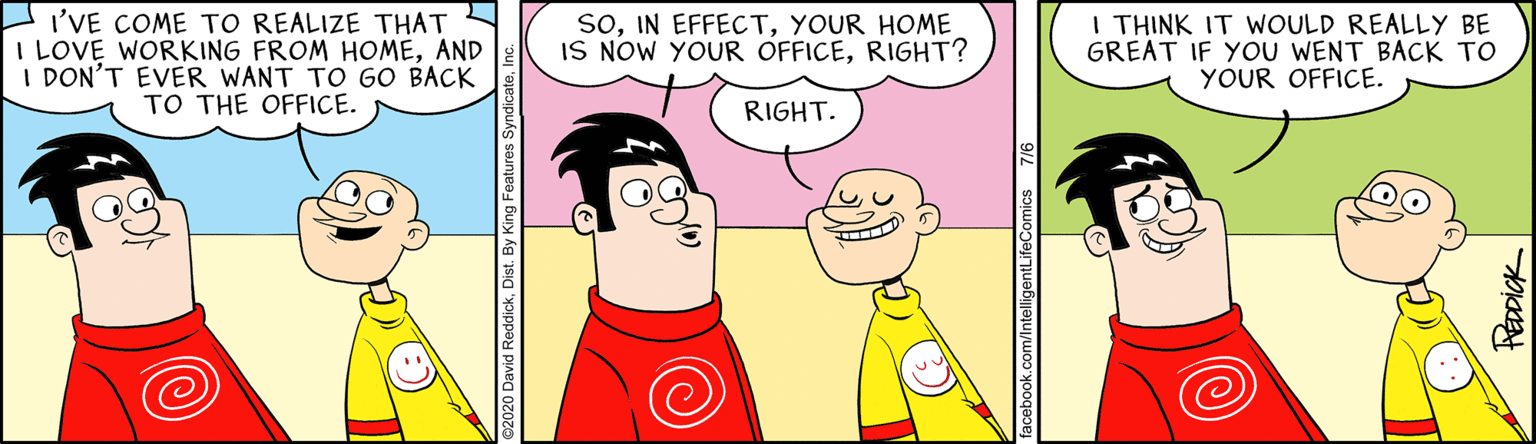 Fictional character OCR: I'VE COME TO REALIZE THAT I LOVE WORKING FROM HOMEAND I DON'T EVER WANT TO GO BACK TO THE OFFICE. SoYOUR HOME IS NOW YOUR OFFICERIGHT? I THINK IT WOULD REALLY BE GREAT IF YOU WENT BACK TO YOUR OFFICE. RIGHT. k.com/IntelligentLifeComics 7/6 ReaDiCK I'VE COME TO REALIZE THAT I LOVE WORKING FROM HOMEAND I DON'T EVER WANT TO GO BACK TO THE OFFICE. SoIN EFFECTYOUR HOME IS NOW YOUR OFFICERIGHT? I THINK IT WOULD REALLY BE GREAT IF YOU WENT BACK TO YOUR OFFICE. RIGHT. k.com/IntelligentLifeComics 7/6 ReaDiCK