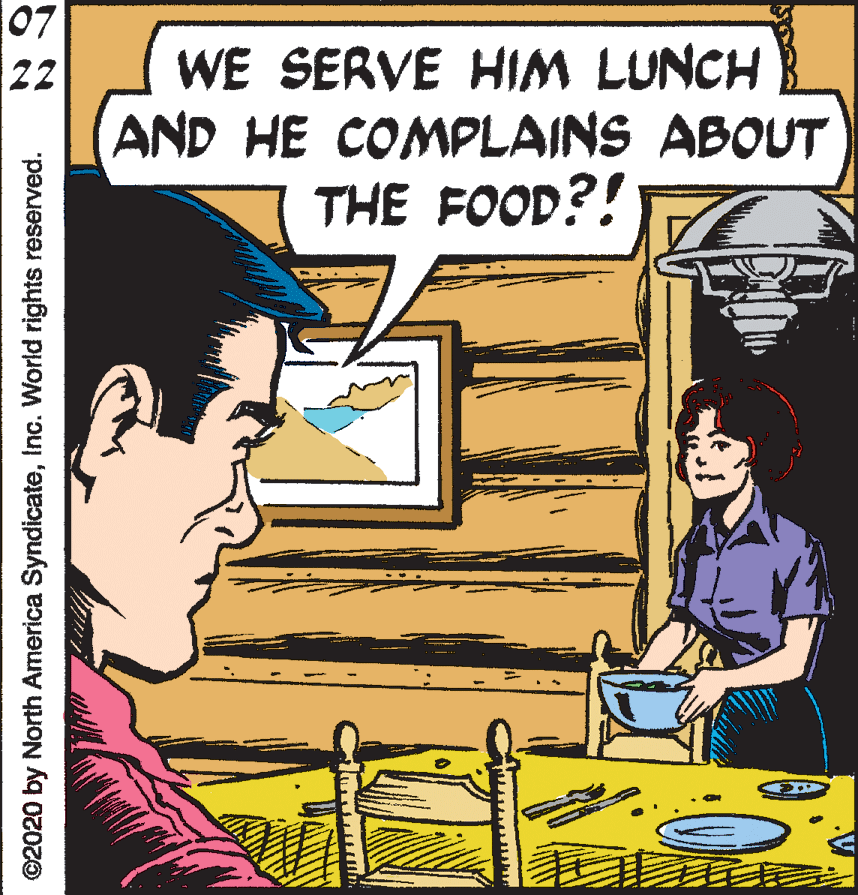 Parallel OCR: 07 WE SERVE HIM LUNCH AND HE COMPLAINS ABOUT THE FOOD?! 22 ©2020 by North America SyndicateInc. World rights reserved. 07 WE SERVE HIM LUNCH AND HE COMPLAINS ABOUT THE FOOD?! 22 ©2020 by North America SyndicateInc. World rights reserved.