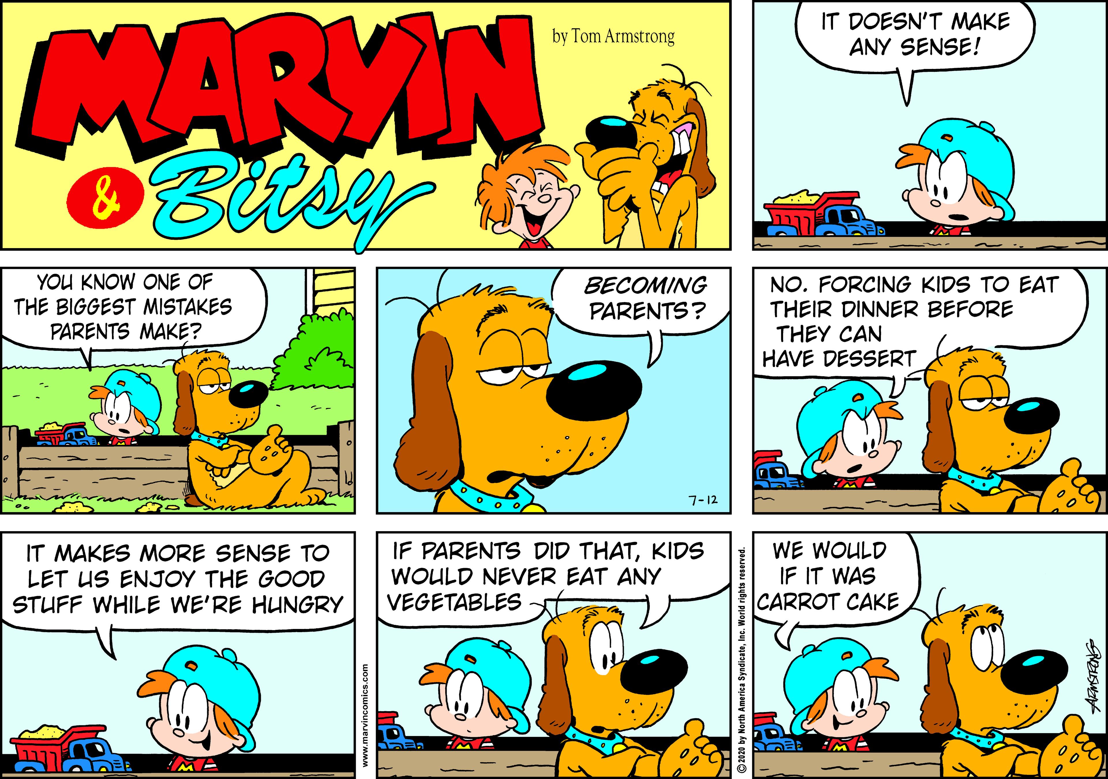 Comics OCR: MARVIN IT DOESN'T MAKE ANY SENSE! by Tom Armstrong YOU KNOW ONE OF THE BIGGEST MISTAKES PARENTS MAKE? BECOMING PARENTS? NO. FORCING KIDS TO EAT THEIR DINNER BEFORE THEY CAN HAVE DESSERT 7-12 IT MAKES MORE SENSE TO LET US ENJOY THE GOOD STUFF WHILE WE'RE HUNGRY IF PARENTS DID THATKIDS WOULD NEVER EAT ANY VEGETABLES WE WOULD IF IT WAS CARROT CAKE ©2020 by North America SyndicateInc. MARVIN IT DOESN'T MAKE ANY SENSE! by Tom Armstrong YOU KNOW ONE OF THE BIGGEST MISTAKES PARENTS MAKE? BECOMING PARENTS? NO. FORCING KIDS TO EAT THEIR DINNER BEFORE THEY CAN HAVE DESSERT 7-12 IT MAKES MORE SENSE TO LET US ENJOY THE GOOD STUFF WHILE WE'RE HUNGRY IF PARENTS DID THATKIDS WOULD NEVER EAT ANY VEGETABLES WE WOULD IF IT WAS CARROT CAKE ©2020 by North America Syndicate