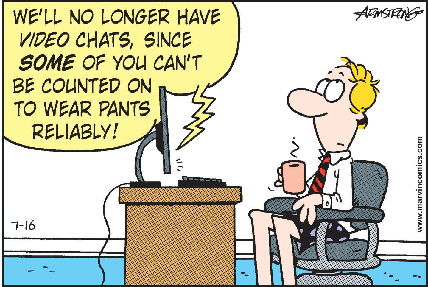 Drawing OCR: WE'LL NO LONGER HAVE VIDEO CHATSSINCE SOME OF YOU CAN'T BE COUNTED ON TO WEAR PANTS RELIABLY! 7-16 www.marvincomics.com WE'LL NO LONGER HAVE VIDEO CHATSSINCE SOME OF YOU CAN'T BE COUNTED ON TO WEAR PANTS RELIABLY! 7-16 www.marvincomics.com