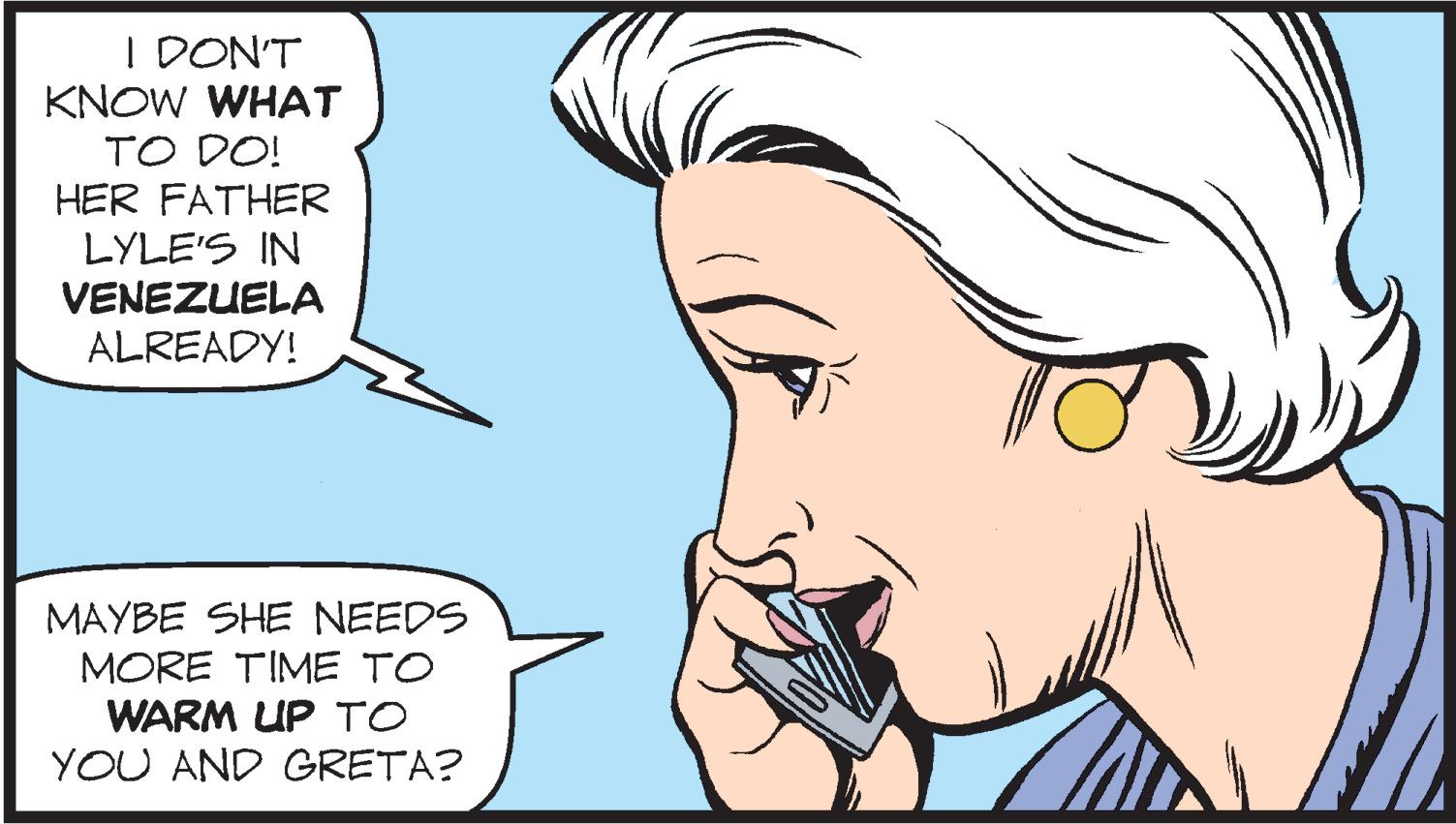 Mouth OCR: I DON'T KNOW WHAT TO DO! HER FATHER LYLE'S IN VENEZUELA ALREADY! MAYBE SHE NEEDS MORE TIME TO WARM UP TO YOU AND GRETA? I DON'T KNOW WHAT TO DO! HER FATHER LYLE'S IN VENEZUELA ALREADY! MAYBE SHE NEEDS MORE TIME TO WARM UP TO YOU AND GRETA?