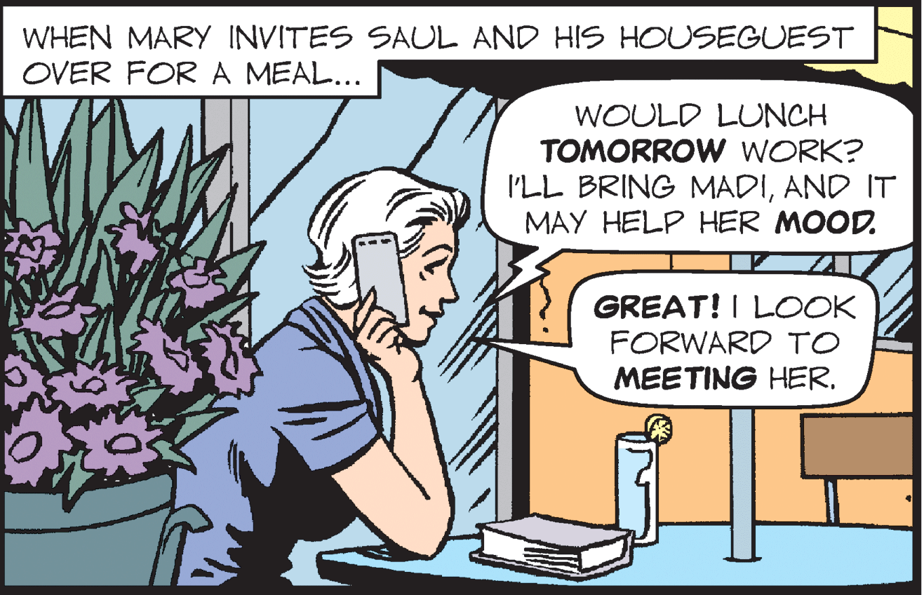 Vertebrate OCR: WHEN MARY INVITES SAUL AND HIS HOUSEGUEST OVER FOR A MEAL... WOULD LUNCH TOMORROW WORK? I'LL BRING MADIAND IT MAY HELP HER MOOD. GREAT! I LOOK FORWARD TO MEETING HER. WHEN MARY INVITES SAUL AND HIS HOUSEGUEST OVER FOR A MEAL... WOULD LUNCH TOMORROW WORK? I'LL BRING MADIAND IT MAY HELP HER MOOD. GREAT! I LOOK FORWARD TO MEETING HER.
