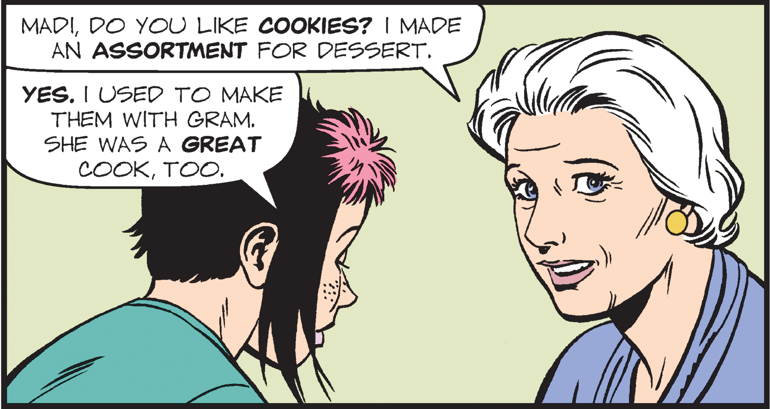 Jaw OCR: MADIDO YOU LIKE COOKIES? I MADE AN ASSORTMENT FOR DESSERT. YES. I USED TO MAKE THEM WITH GRAM. SHE WAS A GREAT COOKTOO. MADIDO YOU LIKE COOKIES? I MADE AN ASSORTMENT FOR DESSERT. YES. I USED TO MAKE THEM WITH GRAM. SHE WAS A GREAT COOK