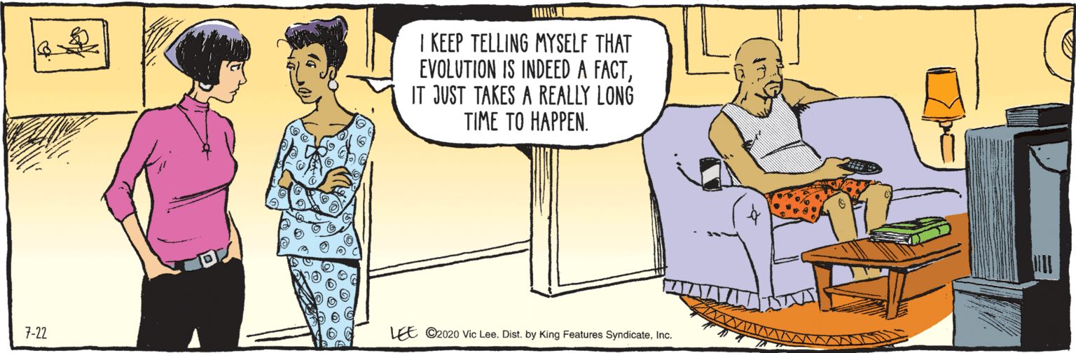 Illustration OCR: LE ©2020 Vic Lee. Dist. by King Features SyndicateInc. 7-22 I KEEP TELLING MYSELF THAT EVOLUTION IS INDEED A FACTIT JUST TAKES A REALLY LONG TIME TO HAPPEN. LE ©2020 Vic Lee. Dist. by King Features SyndicateInc. 7-22 I KEEP TELLING MYSELF THAT EVOLUTION IS INDEED A FACTIT JUST TAKES A REALLY LONG TIME TO HAPPEN.