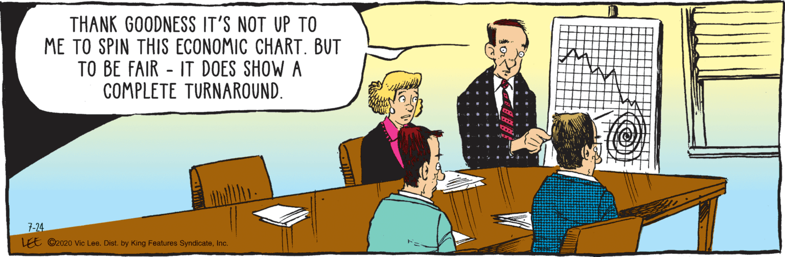 Comics OCR: 7-24 THANK GOODNESS IT'S NOT UP TO ME TO SPIN THIS ECONOMIC CHART. BUT TO BE FAIR - IT DOES SHOW A COMPLETE TURNAROUND. LEE ©2020 Vic Lee. Dist. by King Features SyndicateInc. 7-24 THANK GOODNESS IT'S NOT UP TO ME TO SPIN THIS ECONOMIC CHART. BUT TO BE FAIR - IT DOES SHOW A COMPLETE TURNAROUND. LEE ©2020 Vic Lee. Dist. by King Features Syndicate