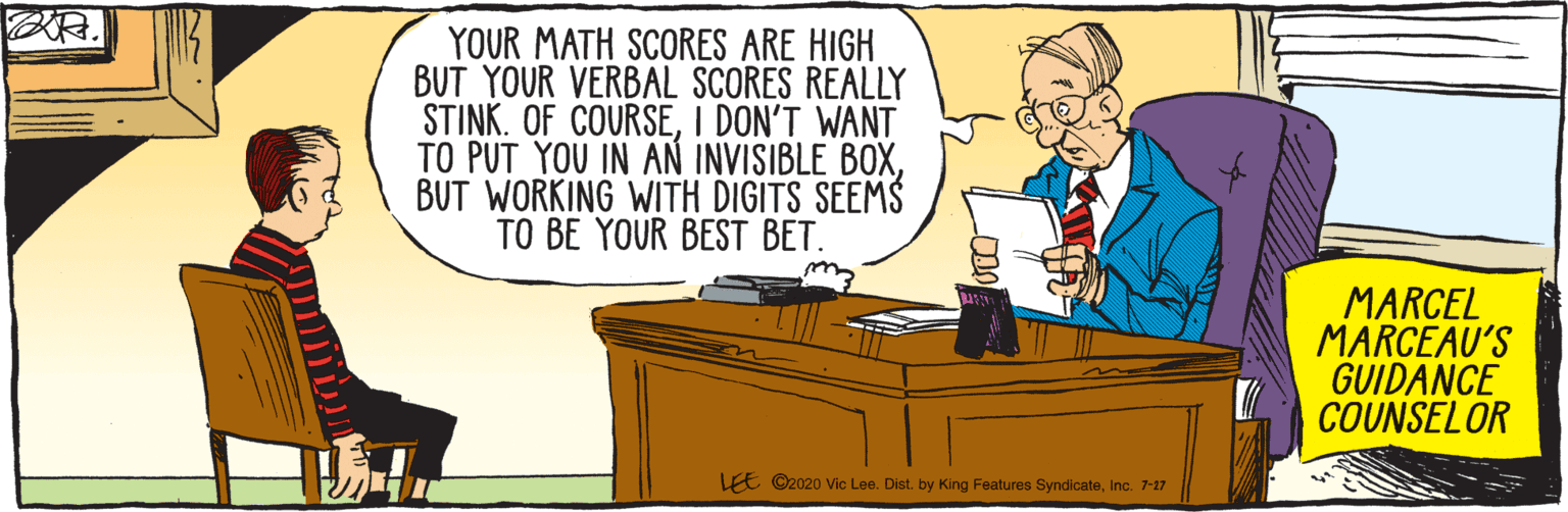Cartoon OCR: LEE ©2020 Vic Lee. Dist. by King Features SyndicateInc. 7-17 YOUR MATH SCORES ARE HIGH BUT YOUR VERBAL SCORES REALLY STINK. OF COURSEI DON'T WANT TO PUT YOU IN AN INVISIBLE BOXBUT WORKING WITH DIGITS SEEMS TO BE YOUR BEST BET. MARCEL MARCEAU'S GUIDANCE COUNSELOR LEE ©2020 Vic Lee. Dist. by King Features SyndicateInc. 7-17 YOUR MATH SCORES ARE HIGH BUT YOUR VERBAL SCORES REALLY STINK. OF COURSEI DON'T WANT TO PUT YOU IN AN INVISIBLE BOXBUT WORKING WITH DIGITS SEEMS TO BE YOUR BEST BET. MARCEL MARCEAU'S GUIDANCE COUNSELOR