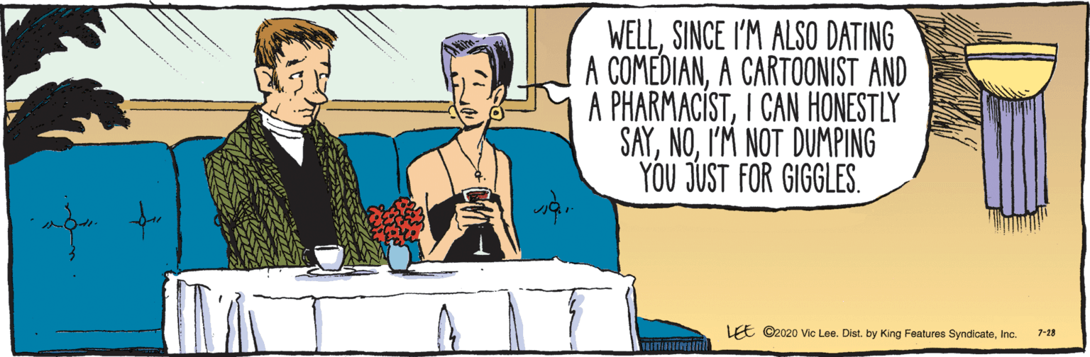 Parallel OCR: E ©2020 Vic Lee. Dist. by King Features SyndicateInc. 7-28 WELLSINCE I'M ALSO DATING A COMEDIANA CARTOONIST AND A PHARMACÍSTI CAN HONESTLY SAYI'M NOT DUMPING YOU JUST FOR GIGGLES. E ©2020 Vic Lee. Dist. by King Features SyndicateInc. 7-28 WELLSINCE I'M ALSO DATING A COMEDIANA CARTOONIST AND A PHARMACÍSTI CAN HONESTLY SAYI'M NOT DUMPING YOU JUST FOR GIGGLES.