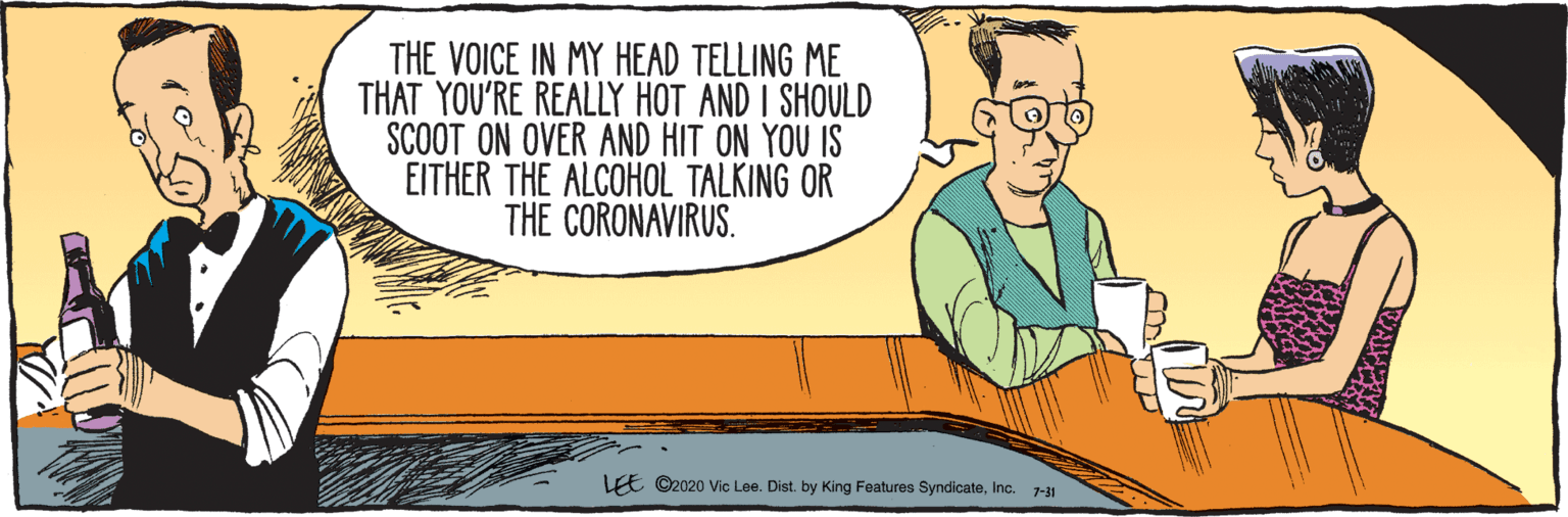 Cartoon OCR: 7-31 THE VOICE IN MY HEAD TELLING ME THAT YOU'RE REALLY HOT AND I SHOULD SCOOT ON OVER AND HIT ON YOU IS EITHER THE ALCOHOL TALKING OR THE CORONAVIRUS. LEE ©2020 Vic Lee. Dist. by King Features SyndicateInc. 7-31 THE VOICE IN MY HEAD TELLING ME THAT YOU'RE REALLY HOT AND I SHOULD SCOOT ON OVER AND HIT ON YOU IS EITHER THE ALCOHOL TALKING OR THE CORONAVIRUS. LEE ©2020 Vic Lee. Dist. by King Features Syndicate