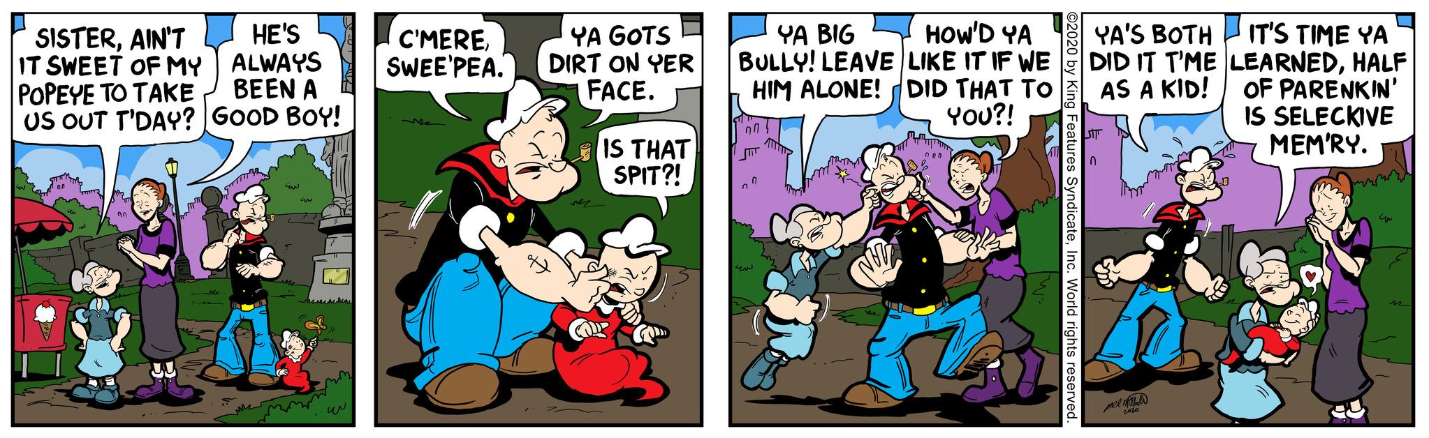 Fictional character OCR: SISTERAIN'T IT SWEET OF MY POPEYE TO TAKE US OUT T'DAY? 00 HE'S ALWAYS BEEN A GOOD BOY! M Ew M 3 My C'MERESWEE PEA. YA GOTS DIRT ON YER FACE. D 2 Co IS THAT SPIT?! YA BIG HOW'D YA LIKE IT IF WE BULLY! LEAVE HIM ALONE! DID THAT TO YOU?! 0 0 NU onn ©2020 y King Features SyndicateInc. World rights reserved. YA'S BOTH IT'S TIME YA DID IT T'ME LEARNEDHALF AS A KID! STTT 0 pell 2020 B OF PARENKIN' IS SELECKIVE MEM'RY. C m SISTERAIN'T IT SWEET OF MY POPEYE TO TAKE US OUT T'DAY ? 00 HE'S ALWAYS BEEN A GOOD BOY ! M Ew M 3 My C'MERESWEE PEA . YA GOTS DIRT ON YER FACE . D 2 Co IS THAT SPIT ?! YA BIG HOW'D YA LIKE IT IF WE BULLY ! LEAVE HIM ALONE ! DID THAT TO YOU ?! 0 0 NU onn © 2020 y King Features SyndicateInc. World rights reserved . YA'S BOTH IT'S TIME YA DID IT T'ME LEARNEDHALF AS A KID ! STTT 0 pell 2020 B OF PARENKIN ' IS SELECKIVE MEM'RY . C m