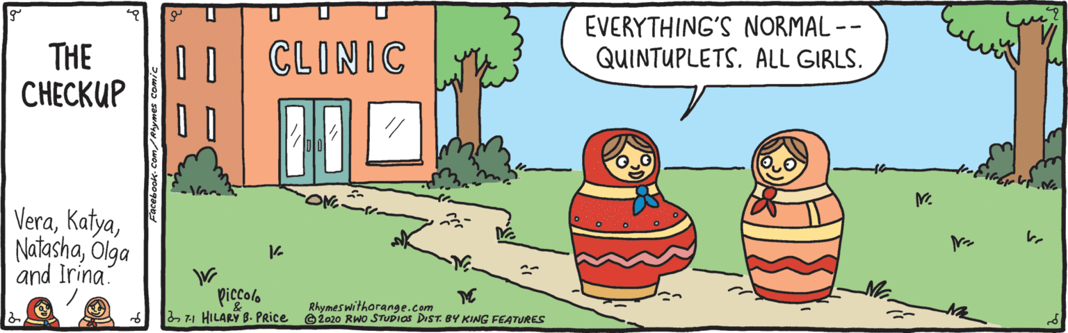Illustration OCR: THE C?????? D CLINIC EVERYTHING'S NORMAL -- QUINTUPLETS. ALL GIRLS. VeraOlga and Irina piccolo 271 HILARY B. Price Rhymes withorange.com G2020 RWO STUDIAS DIST. BY KING FEATURES THE C?????? D CLINIC EVERYTHING'S NORMAL -- QUINTUPLETS. ALL GIRLS. VeraOlga and Irina piccolo 271 HILARY B. Price Rhymes withorange.com G2020 RWO STUDIAS DIST. BY KING FEATURES