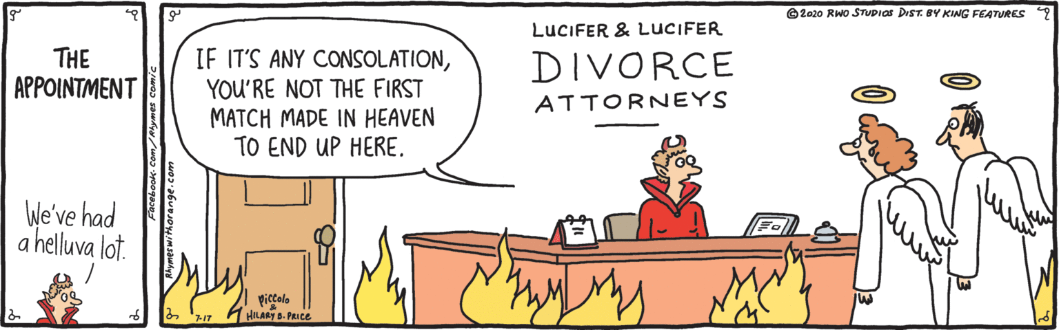 Animation OCR: ©2020 RWO STUDIOS DIST. BY KING FEATURES LUCIFER & LUCIFER THE APPOINTMENT IF IT'S ANY CONSOLATIONYOU'RE NOT THE FIRST MATCH MADE IN HEAVEN TO END UP HERE. DIVORCE ATTORNEYS We've had a helluva lot. piccolo HILARY B. PRICE ©2020 RWO STUDIOS DIST. BY KING FEATURES LUCIFER & LUCIFER THE APPOINTMENT IF IT'S ANY CONSOLATIONYOU'RE NOT THE FIRST MATCH MADE IN HEAVEN TO END UP HERE. DIVORCE ATTORNEYS We've had a helluva lot. piccolo HILARY B. PRICE