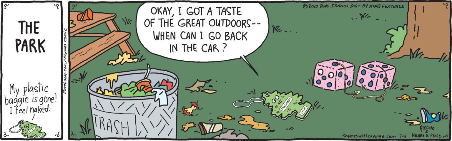 Parallel OCR: ©2020 RWO STUDIOS DIST. BY KING FEATURES THE PARK OKAYI GOT A TASTE OF THE GREAT OUTDOORS-- WHEN CAN I GO BACK IN THE CAR ? My plastic baggie is gone! I feel naked. TRASH Piccolo Rhymeswithorange.com 7-18 HILARY 8. PAIce d ©2020 RWO STUDIOS DIST. BY KING FEATURES THE PARK OKAYI GOT A TASTE OF THE GREAT OUTDOORS-- WHEN CAN I GO BACK IN THE CAR ? My plastic baggie is gone! I feel naked. TRASH Piccolo Rhymeswithorange.com 7-18 HILARY 8. PAIce d
