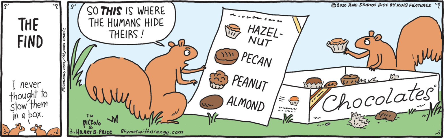 Peach OCR: ©2020 RWo STUDIOS DIST. BY KING FEATURES 9 SO THIS IS WHERE THE HUMANS HIDE THEIRS ! A ?? ? THE FIND HAZEL- NUT PECAN PEANUT Chocolates I never thought to stow them in a box. ? ALMOND 7-20 piccolo 2 HILARY B. PRICE Rhymeswithorange.com ©2020 RWo STUDIOS DIST. BY KING FEATURES 9 SO THIS IS WHERE THE HUMANS HIDE THEIRS ! A ? ? ? THE FIND HAZEL- NUT PECAN PEANUT Chocolates I never thought to stow them in a box. ? ALMOND 7-20 piccolo 2 HILARY B. PRICE Rhymeswithorange.com