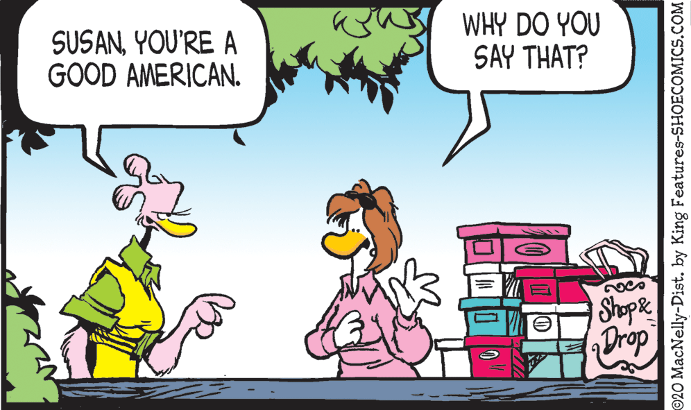 Font OCR: SUSANYOU'RE A GOOD AMERICAN. WHY DO YOU SAY THAT? Shope Drop ©20 MacNelly-Dist. by King Features-SHOECOMICS.COM SUSANYOU'RE A GOOD AMERICAN. WHY DO YOU SAY THAT? Shope Drop ©20 MacNelly-Dist. by King Features-SHOECOMICS.COM