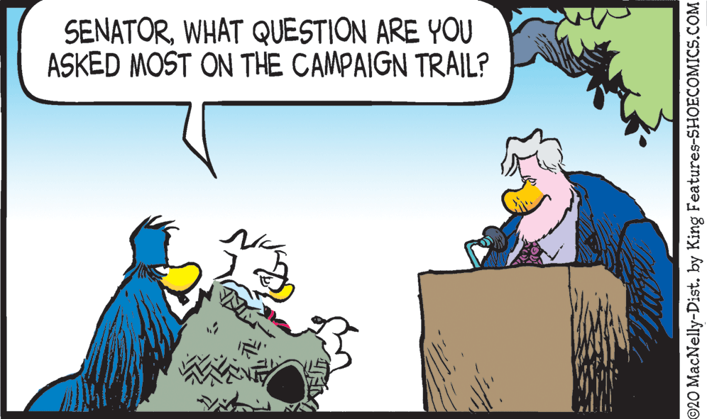 Illustration OCR: SENATORWHAT QUESTION ARE YOU ASKED MOST ON THE CAMPAIGN TRAIL? ©20 MacNelly-Dist. by King Features-SHOECOMICS.COM SENATORWHAT QUESTION ARE YOU ASKED MOST ON THE CAMPAIGN TRAIL? ©20 MacNelly-Dist. by King Features-SHOECOMICS.COM