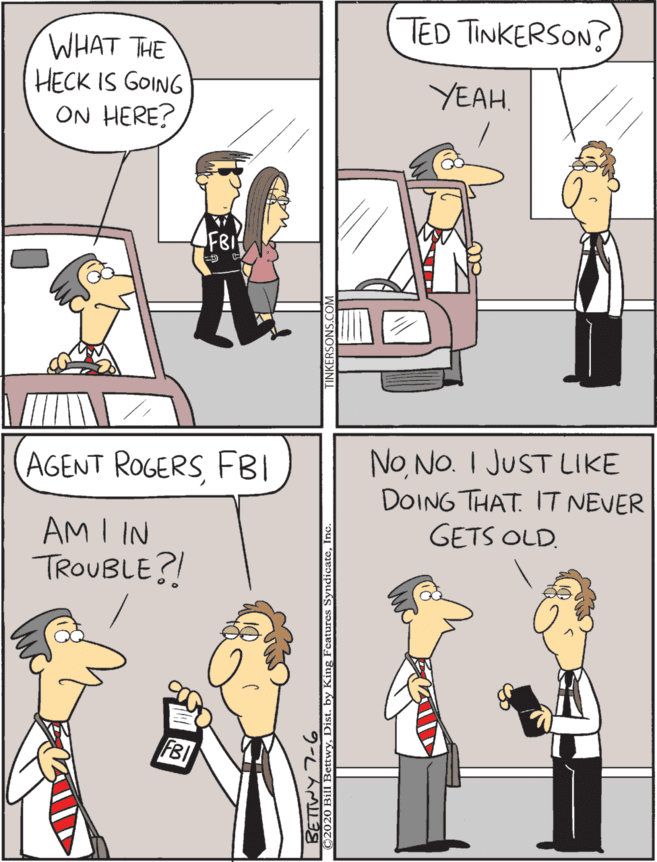 Conversation OCR: TED TINKERSON? NoNO. I JUST LIKE DOING THAT. IT NEVER GETS OLD. AGENT ROGERSFBI WHAT THE HECK IS GOING ON HERE? YEAH. AM I IN TROUBLE?! TED TINKERSON? NoNO. I JUST LIKE DOING THAT. IT NEVER GETS OLD. AGENT ROGERSFBI WHAT THE HECK IS GOING ON HERE? YEAH. AM I IN TROUBLE?!