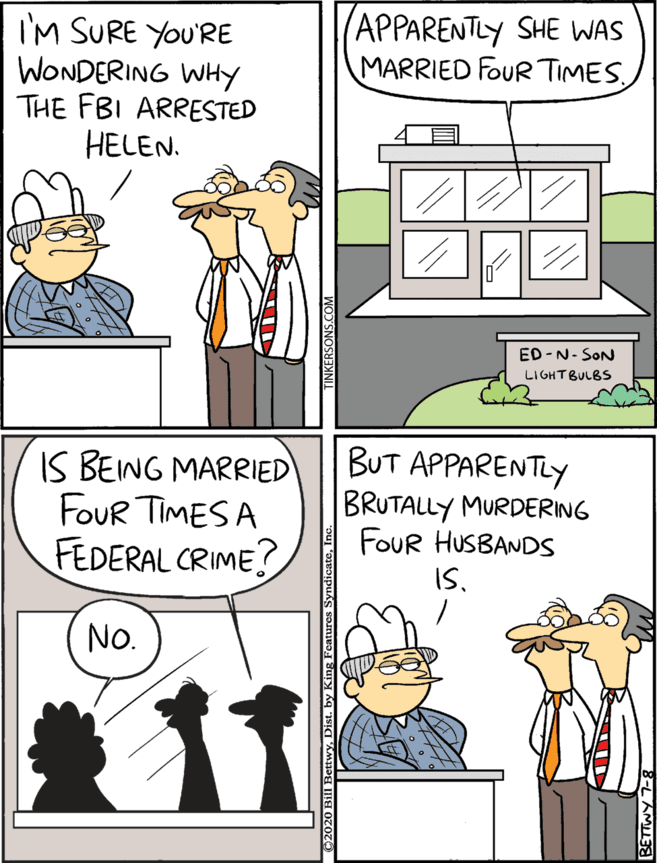 Publication OCR: I'M SURE YOU'RE WONDERING WHy THE FBI ARRESTED HELEN. (APPARENTLY SHE WAS MARRIED FOUR TIMES. IS BEING MARRIED Four TIMES A FEDERAL CRIME? BUT APPARENTLY BRUTALLY MURDERING FOUR HUSBANDS ISNo. ED -N- SON LIGHTBULBS I'M SURE YOU'RE WONDERING WHy THE FBI ARRESTED HELEN. (APPARENTLY SHE WAS MARRIED FOUR TIMES. IS BEING MARRIED Four TIMES A FEDERAL CRIME? BUT APPARENTLY BRUTALLY MURDERING FOUR HUSBANDS ISNo. ED -N- SON LIGHTBULBS