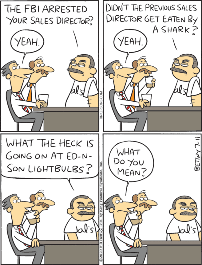 Humour OCR: DIDNT THE PREVIOUS SALES DIRECTOR GET EATEN BY A SHARK? THE FBI ARRESTED WHAT THE HECK IS WHAT DO YOU MEAN YOUR SALES DIRECTOR? GOING ON AT ED-N- YEAH. YEAHSON LIGHTBULBS? Jal's (1-L AMU DIDNT THE PREVIOUS SALES DIRECTOR GET EATEN BY A SHARK? THE FBI ARRESTED WHAT THE HECK IS WHAT DO YOU MEAN YOUR SALES DIRECTOR? GOING ON AT ED-N- YEAH. YEAHSON LIGHTBULBS? Jal's (1-L AMU