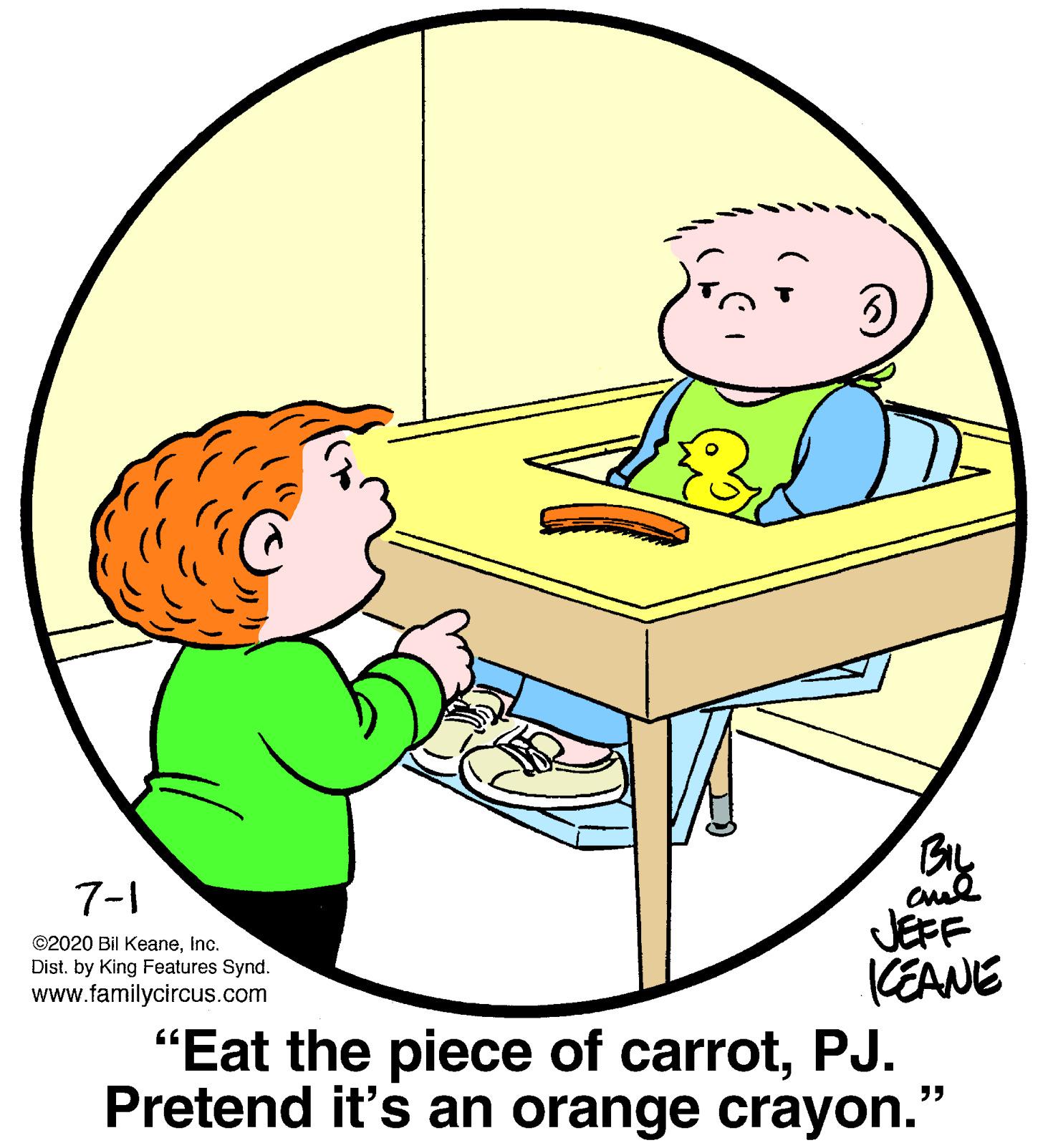 Organism OCR: 7-1 JEFF KEANE "Eat the piece of carrotPJ. Pretend it's an orange crayon." ©2020 Bil KeaneInc. Dist. by King Features Synd. www.familycircus.com 7-1 JEFF KEANE "Eat the piece of carrotPJ. Pretend it's an orange crayon." ©2020 Bil KeaneInc. Dist. by King Features Synd. www.familycircus.com