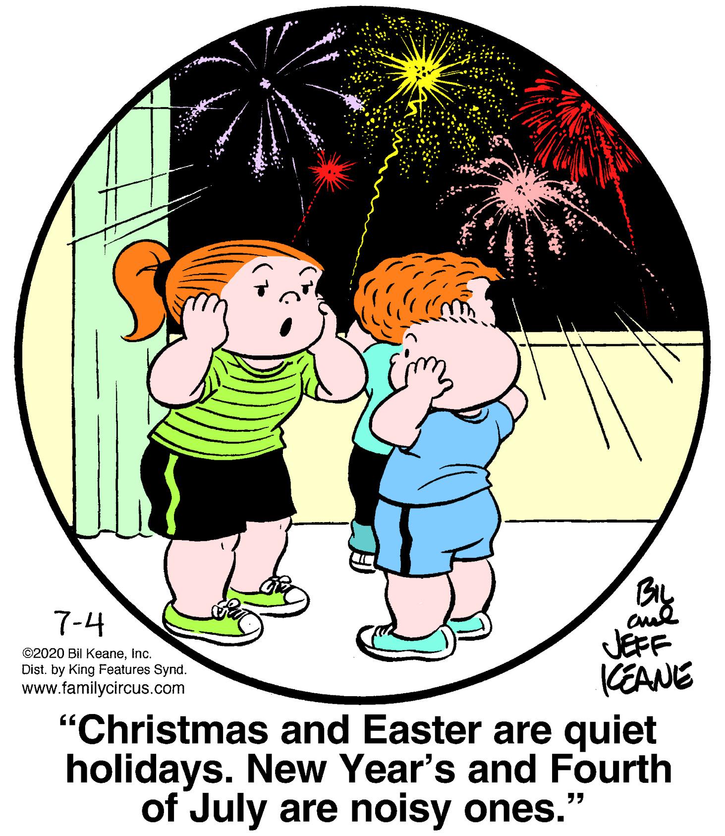 Sharing OCR: BIL 7-4 JEFF CEANE "Christmas and Easter are quiet holidays. New Year's and Fourth of July are noisy ones." ©2020 Bil KeaneInc. Dist. by King Features Synd. www.familycircus.com BIL 7-4 JEFF CEANE "Christmas and Easter are quiet holidays. New Year's and Fourth of July are noisy ones." ©2020 Bil KeaneInc. Dist. by King Features Synd. www.familycircus.com