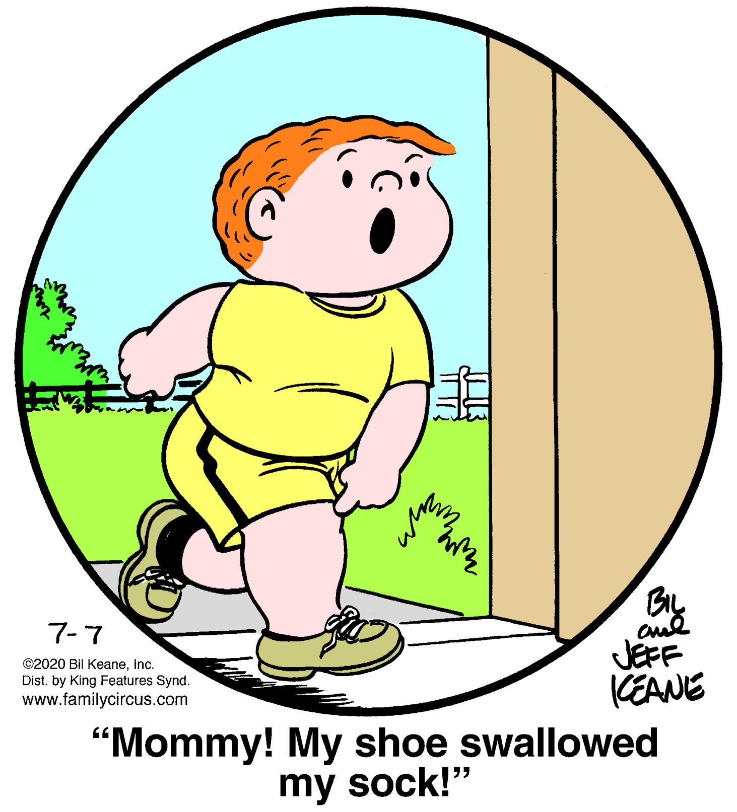 Gesture OCR: BIL 7-7 ©2020 Bil KeaneInc. Dist. by King Features Synd. www.familycircus.com JEFF KEANE "Mommy! My shoe swallowed my sock!" BIL 7-7 ©2020 Bil KeaneInc. Dist. by King Features Synd. www.familycircus.com JEFF KEANE "Mommy! My shoe swallowed my sock!"