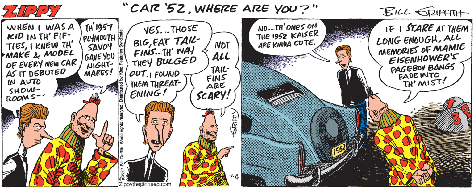 Motor vehicle OCR: ZIPPY "CAR '52WHERE ARE YOU?" BILL ERIFETH WHEN I WAS A TH' 1957 KID IN TH' FIF- TIESI KNEW TH' MAKE & MODEL OF EVERY NEW CAR 1GAVE YOU AS IT DEBUTED IN AUTO YES...THOSE PLYMOUTH SAVOY NO...TH'ONES ON THE 1952 KAISER ARE KINDA CUTE. BIGFAT TAIL- FINS.TH' WAY THEY BULGED OUT.I FOUND THEM THREAT- IF I STARE AT THEM LONG ENOUGHALL MEMORIES OF MAMIE EISENHOWER'S PAGEBOY BANGS FADE INTO TH' MIST! NOT ALL NIGHT- MARES! TAIL- FINS ARE SCARY! SHOW- ROOMS-- 1-4 IZippythepinhead.com ©2020 BlI GriffihWorld rights reserved. Distributed by King Features S ZIPPY "CAR '52WHERE ARE YOU?" BILL ERIFETH WHEN I WAS A TH' 1957 KID IN TH' FIF- TIESI KNEW TH' MAKE & MODEL OF EVERY NEW CAR 1GAVE YOU AS IT DEBUTED IN AUTO YES...THOSE PLYMOUTH SAVOY NO...TH'ONES ON THE 1952 KAISER ARE KINDA CUTE. BIGFAT TAIL- FINS.TH' WAY THEY BULGED OUT.I FOUND THEM THREAT- IF I STARE AT THEM LONG ENOUGHALL MEMORIES OF MAMIE EISENHOWER'S PAGEBOY BANGS FADE INTO TH' MIST! NOT ALL NIGHT- MARES! TAIL- FINS ARE SCARY! SHOW- ROOMS-- 1-4 IZippythepinhead.com ©2020 BlI GriffihWorld rights reserved. Distributed by King Features S
