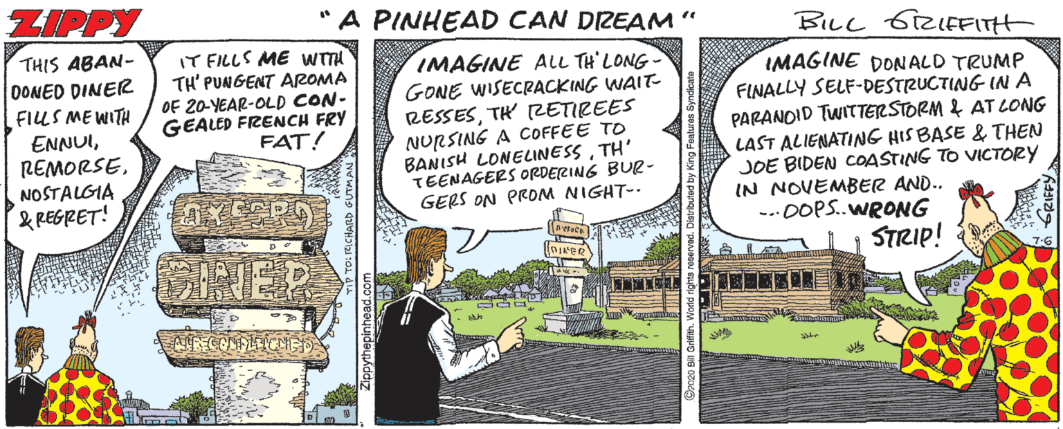 Comic book OCR: ZIPPY A PINHEAD CAN DREAM“ BILL 6RIEFITH THIS ABAN- OONED DINER FILLS ME WITH IT FILLS ME WITH TH' PUNGENT AROMA OF 20-YEAR-OLD CON- GEALED FRENCH FRY FAT! IMAGINE ALL TH' LONG - GONE WISECRACKING WAIT- RESSESTH 2ETIREES NURSING A COFFEE TO BANISH LONELINESSTH' TEENAGERS ORDERING BUe- GERS ON PROM NIGHT-- IMAGINE DONALD TRUMP FINALLY SELF-DESTRUCTING IN A PARANOID TWITTERSTORM & AT LONG LAST ALIENATING HIS BASE & THEN JOE BIDEN COASTING TO VICTORY IN NOVEMBER AND.. .00P..WRONG ENNUINOSTALGIA & REGRET! ONER STRIP! ZIPPY A PINHEAD CAN DREAM“ BILL 6RIEFITH THIS ABAN- OONED DINER FILLS ME WITH IT FILLS ME WITH TH' PUNGENT AROMA OF 20-YEAR-OLD CON- GEALED FRENCH FRY FAT! IMAGINE ALL TH' LONG - GONE WISECRACKING WAIT- RESSESTH 2ETIREES NURSING A COFFEE TO BANISH LONELINESSTH' TEENAGERS ORDERING BUe- GERS ON PROM NIGHT-- IMAGINE DONALD TRUMP FINALLY SELF-DESTRUCTING IN A PARANOID TWITTERSTORM & AT LONG LAST ALIENATING HIS BASE & THEN JOE BIDEN COASTING TO VICTORY IN NOVEMBER AND.. .00P..WRONG ENNUINOSTALGIA & REGRET! ONER STRIP!