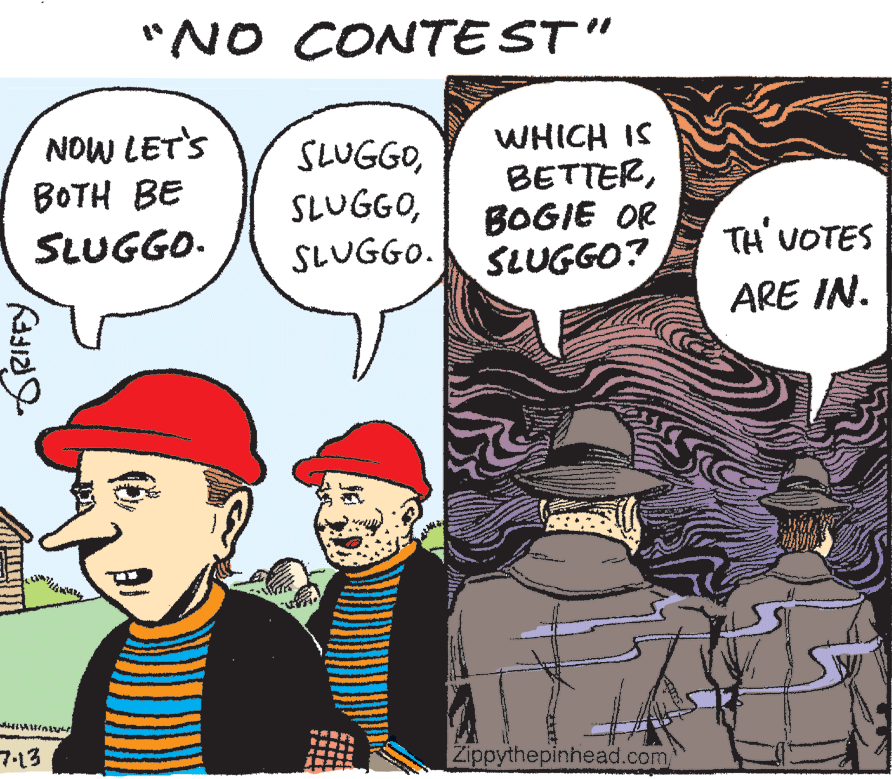 Pleased OCR: "NO CONTE ST" NOW LET'S BOTH BE SLUGGOSLUGGO. WHICH IS BETTERBOGIE OR SLUGGO? SLUGGO. TH UOTES ARE IN. 7-13 Zippythepinhead.com "NO CONTE ST" NOW LET'S BOTH BE SLUGGOSLUGGO. WHICH IS BETTERBOGIE OR SLUGGO? SLUGGO. TH UOTES ARE IN. 7-13 Zippythepinhead.com