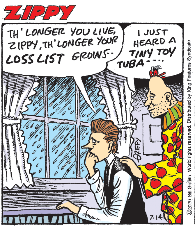 Illustration OCR: ZIPPY TH' LONGER YoU LIVETH'LONGER YOUR LOSS LIST GROWS- I JUST HEARD A TINY TOY TUBA- -.. 7-14 GRIFFY ©2020 Bill Grifith. World rights reserved. Distributed by King Features Syndicate ZIPPY TH' LONGER YoU LIVETH'LONGER YOUR LOSS LIST GROWS- I JUST HEARD A TINY TOY TUBA- -.. 7-14 GRIFFY ©2020 Bill Grifith. World rights reserved. Distributed by King Features Syndicate