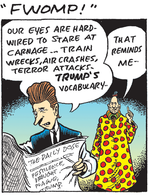 Publication OCR: FWOMP!" OUR EYES ARE HARD- WIRED TO STARE AT CARNAGE . TRAIN WRECKSTERROR ATTACKS- TRUMP'S VOCABULARY- THAT REMINDS ME- THE PAI LY DOSE PESTILENCE PLAWGRUmp. FWOMP!" OUR EYES ARE HARD- WIRED TO STARE AT CARNAGE . TRAIN WRECKSAIR CRASHESTERROR ATTACKS- TRUMP'S VOCABULARY- THAT REMINDS ME- THE PAI LY DOSE PESTILENCE PLAWG